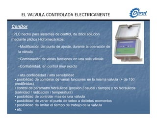 EL VALVULA CONTROLADA ELECTRICAMENTE
ConDorConDor
• PLC hecho para sistemas de control, de dificil solución
mediante pilotos Hidromecánicos:
•Modificación del punto de ajuste, durante la operación de
la válvula
•Combinación de varias funciones en una sola válvula
•Confiabilidad, en control muy exacto
• alta confiabilidad / alta sensibilidad
• posibilidad de combinar de varias funciones en la misma válvula (+ de 150
predifinidas)
• control de parámetro hidráulicos (presión / caudal / tiempo) y no hidráulicos
(salinidad / radicación / temperatura)
• posibilidad de controlar mas de una válvula
• posibilidad de variar el punto de seteo a distintos momentos
• posibilidad de limitar el tiempo de trabajo de la válvula
• etc
 