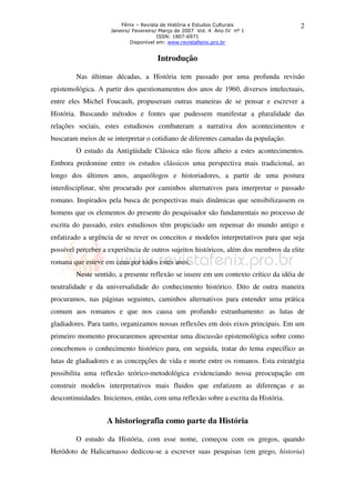Fênix – Revista de História e Estudos Culturais
Janeiro/ Fevereiro/ Março de 2007 Vol. 4 Ano IV nº 1
ISSN: 1807-6971
Disponível em: www.revistafenix.pro.br

2

Introdução
Nas últimas décadas, a História tem passado por uma profunda revisão
epistemológica. A partir dos questionamentos dos anos de 1960, diversos intelectuais,
entre eles Michel Foucault, propuseram outras maneiras de se pensar e escrever a
História. Buscando métodos e fontes que pudessem manifestar a pluralidade das
relações sociais, estes estudiosos combateram a narrativa dos acontecimentos e
buscaram meios de se interpretar o cotidiano de diferentes camadas da população.
O estudo da Antigüidade Clássica não ficou alheio a estes acontecimentos.
Embora predomine entre os estudos clássicos uma perspectiva mais tradicional, ao
longo dos últimos anos, arqueólogos e historiadores, a partir de uma postura
interdisciplinar, têm procurado por caminhos alternativos para interpretar o passado
romano. Inspirados pela busca de perspectivas mais dinâmicas que sensibilizassem os
homens que os elementos do presente do pesquisador são fundamentais no processo de
escrita do passado, estes estudiosos têm propiciado um repensar do mundo antigo e
enfatizado a urgência de se rever os conceitos e modelos interpretativos para que seja
possível perceber a experiência de outros sujeitos históricos, além dos membros da elite
romana que esteve em cena por todos estes anos.
Neste sentido, a presente reflexão se insere em um contexto crítico da idéia de
neutralidade e da universalidade do conhecimento histórico. Dito de outra maneira
procuramos, nas páginas seguintes, caminhos alternativos para entender uma prática
comum aos romanos e que nos causa um profundo estranhamento: as lutas de
gladiadores. Para tanto, organizamos nossas reflexões em dois eixos principais. Em um
primeiro momento procuraremos apresentar uma discussão epistemológica sobre como
concebemos o conhecimento histórico para, em seguida, tratar do tema específico as
lutas de gladiadores e as concepções de vida e morte entre os romanos. Esta estratégia
possibilita uma reflexão teórico-metodológica evidenciando nossa preocupação em
construir modelos interpretativos mais fluidos que enfatizem as diferenças e as
descontinuidades. Iniciemos, então, com uma reflexão sobre a escrita da História.

A historiografia como parte da História
O estudo da História, com esse nome, começou com os gregos, quando
Heródoto de Halicarnasso dedicou-se a escrever suas pesquisas (em grego, historia)

 