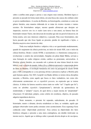 Fênix – Revista de História e Estudos Culturais
Janeiro/ Fevereiro/ Março de 2007 Vol. 4 Ano IV nº 1
ISSN: 1807-6971
Disponível em: www.revistafenix.pro.br

3

sobre o conflito entre gregos e persas e suas origens mais remotas. Heródoto ligava o
presente ao passado de forma muito direta, em uma busca das causas dos embates entre
os povos mediterrâneos. A escrita da História, ou historiografia, constituiu-se como um
gênero literário, uma maneira elaborada de se tratar de eventos recentes e menos
recentes. Os historiadores antigos, mesmo quando afirmavam que desejam ser
imparciais, escrever sine ira et studio (sem raiva e sem amor), na famosa frase do
historiador romano Tácito, não deixavam de ressaltar que não era possível descrever, de
forma neutra, sem seus interesses subjetivos, o passado. Para esses historiadores, não
havia passado que não fosse ligado ao presente, prenhe de significado e lições, a
História magistra uitae (mestre da vida).
Toda essa tradição literária e subjetiva viria a ser questionada modernamente,
quando do surgimento da ciência positivista, no início do século XIX, com o início da
ciência histórica. Desde o século XVIII, o racionalismo e o iluminismo começavam a
revolucionar o cenário das universidades. Surgidas em plena Idade Média, serviam a
uma formação de cunho religioso cristão, católico ou protestante, universalista. A
História, gênero literário, era encarada sob o prisma de uma leitura literal do texto
bíblico, com a criação do mundo, Adão e Eva, o Dilúvio universal e a intervenção direta
de Deus na História. A revolução humanista em curso na passagem do século XVIII
para o XIX contrapunha-se a essa presença divina e procurava explicar a História pela
ação humana apenas. Em 1823, Leopold von Ranke definiu os termos dessa disciplina
nascente, a História, como aquele que busca os fatos verdadeiros, tais como eles
efetivamente aconteceram wie es eigentlich gewesen, na expressão que se tornou
clássica. A ênfase da famosa assertiva estava tanto no verbo “ser” (“aquilo que foi”),
como no advérbio eigentlich (“propriamente”), derivado da quintessência da
modernidade, o “próprio” (eigen), do qual deriva a noção mesma de “propriedade”
(Eigentum). O individual, próprio, como critério de existência, objetiva, do passado
adquiria importância decisiva.
Neste momento, o presente foi separado, radicalmente, do passado. O
historiador, neutro e distante, deveria restabelecer os fatos, as verdades, aquilo que
qualquer observador isento podia constatar como acontecimento. Essa segurança ficou
conhecida como ‘objetividade positivista’. Essa certeza na objetividade dos fatos
históricos relegaria o presente a uma mera contingência, um detalhe irrelevante ou
mesmo nocivo. Aquele que se debruça sobre o passado deveria despir-se de sua época,

 