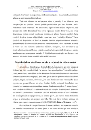 Fênix – Revista de História e Estudos Culturais
Janeiro/ Fevereiro/ Março de 2007 Vol. 4 Ano IV nº 1
ISSN: 1807-6971
Disponível em: www.revistafenix.pro.br

4

imparcial observador. Essas posturas, ainda que nuançadas e modernizadas, continuam
a fazer-se sentir entre os historiadores.
Tudo que dizemos ou escrevemos sobre o passado é um discurso, uma
interpretação, no presente, mesmo quando pretendemos que nada fazemos, senão
recriarmos o que aconteceu.1 Ao positivismo, seguiu-se uma reação subjetivista, que
colocava no centro de qualquer visão sobre o passado o autor dessa visão, que vê de
determinada posição social, econômica, histórica, de gênero (homem, mulher). Seria
possível despir-se dessas subjetividades e descrever uma ‘verdadeira História’? Seria
possível sair do presente e ir direto ao passado? Parecem perguntas retóricas, mas estão
profundamente relacionadas com a maneira como encaramos a vida e a morte. A vida e
a morte não são somente fenômenos naturais, biológicos, mas revestem-se de
construções inseridas na História e na diversidade e heterogeneidade dos grupos sociais,
a cada momento em constante mutação. A História é uma construção, um discurso, com
autoria e há, assim, muitas histórias sobre a vida e a morte.

Subjetividades e identidades sociais: a variedade de vidas e mortes
Aristóteles, o filósofo grego do século IV a.C., considerava que o ser humano é
definido por viver em coletividade (“o homem é um animal político”, entendido político
como pertencente a uma cidade, polis). O mesmo Aristóteles utilizava-se do conceito de
comunidade (koinonia, em grego), para dizer que as pessoas partilhavam coisas comuns
(origens, língua, costumes, crenças) e, por isso, formavam uma comunidade. Essas
pessoas que compartilhavam um ethos (caráter, índole, costume) formulariam suas
próprias leis para que essa comunidade pudesse funcionar em ordem. A norma (nomos)
leva à ordem social (taxis) e, como toda regra tem exceção, o desrespeito à norma ou
sua ausência (anomia) leva à desordem (ataxia). Aristóteles tratava da vida e da morte,
em associação com a sujeição social, ao afirmar que “[...] o escravo é uma ferramenta
viva, e a ferramenta é um escravo sem vida. Não pode haver portanto amizade em
relação a um escravo enquanto escravo”. (ARISTÓTELES. Ética a Nicômaco, 1161a)
Os conceitos de compartilhamento de valores viriam a ser importante também
em modelos interpretativos de nossa época e não cabe dúvida que sua influência
1

Sobre esta questão e sua repercussão no mundo antigo, confira, por exemplo, FUNARI, P. P. A. A
Antigüidade Clássica, a História e a Cultura a partir dos documentos. 3. ed. Campinas: Ed.
Unicamp, 2003; GARRAFFONI, R. S.; FUNARI, P. P. A. História Antiga na sala de aula. Campinas:
IFCH/UNICAMP, 2004.

 
