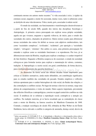 Fênix – Revista de História e Estudos Culturais
Janeiro/ Fevereiro/ Março de 2007 Vol. 4 Ano IV nº 1
ISSN: 1807-6971
Disponível em: www.revistafenix.pro.br

5

continuaria mesmo em autores muito recentes.2 A vida associada à táxis, à rigidez da
estrutura social, enquanto a morte foi associada, muitas vezes, tanto à submissão como
ao desfecho de uma vida desonrosa. Vida e morte, pois, associadas à ordem social.
O estudo da sociedade, seu funcionamento e transformações desenvolveram-se
a partir de fins do século XIX, quando dos inícios das disciplinas Sociologia e
Antropologia. A primeira estava preocupada em explicar nossa própria sociedade,
aquela em que vivemos, enquanto a segunda voltou-se, de início, para o estudo das
sociedades dos outros, chamados de primitivos. Outros termos usados para diferenciar
nossas sociedades das outras foi definir as nossas com adjetivos enobrecedores, tais
como ‘sociedades complexas’, ‘civilizadas’, ‘ocidentais’, por oposição a ‘sociedades
simples’, ‘selvagens’, ‘orientais’. Em ambos os casos, uma primeira preocupação foi
entender e explicar como as sociedades funcionam e se reproduzem. Por isso, já se
diferenciavam muito da História, surgida para explicar a mudança e o caráter irrepetível
do fato histórico. Enquanto a História ocupava-se do ocasional, o estudo da sociedade
esforçava-se para formular teorias para explicar a manutenção de valores, costumes,
tradições. A Antropologia e a teoria social, em geral, contribuíram, de forma decisiva,
para o redimensionamento das questões históricas.3
As discussões da teoria social das últimas décadas foram importantes para
criticar os modelos normativos, ainda muito difundidos, em contribuição significativa
para os estudos também das sociedades do passado. Estudos empíricos e reflexões
teóricas apontaram para o caráter heterogêneo da vida social, da fluidez das relações, e
das contradições e conflitos sociais. No lugar de normas e desvios às normas, surge uma
pletora de comportamentos e visões de mundo. Outro aspecto importante, proveniente
das reflexões filosóficas e antropológicas, consiste no papel central dos conflitos na vida
social. À tendência de se enfatizar a reprodução social, contrapôs-se a atenção aos
conflitos. Na tradição marxista, já se havia ressaltado que as contradições de classe
eram o motor da História, na famosa assertiva do Manifesto Comunista de 1848.
Contudo, a tradição sociológica do século XX, tributária de Max Weber ou de Émile
Durkheim, havia relevado o conflito à categoria de anomalia, doença social, desvio da

2

3

Sobre esta questão: Cf. FUNARI, P. P. A. A Antigüidade, o Manifesto e a historiografia crítica sobre o
mundo antigo. In: COGGIOLA, O. (Org.). Manifesto Comunista, Ontem e Hoje. São Paulo: Xamã,
1999.
Cf. FUNARI, P. P. A.; ZARANKIN, A.; STOVEL, E. (Eds.). Global Archaeological Theory,
Contextual voices and contemporary thoughts. New York: Springer, 2005.

 