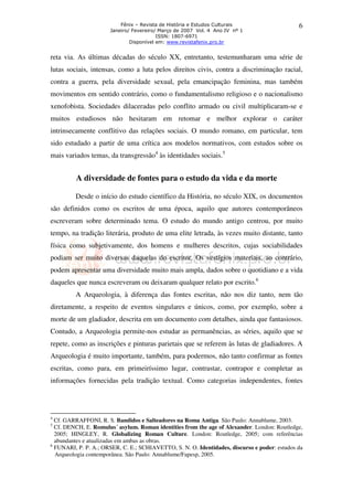 Fênix – Revista de História e Estudos Culturais
Janeiro/ Fevereiro/ Março de 2007 Vol. 4 Ano IV nº 1
ISSN: 1807-6971
Disponível em: www.revistafenix.pro.br

6

reta via. As últimas décadas do século XX, entretanto, testemunharam uma série de
lutas sociais, intensas, como a luta pelos direitos civis, contra a discriminação racial,
contra a guerra, pela diversidade sexual, pela emancipação feminina, mas também
movimentos em sentido contrário, como o fundamentalismo religioso e o nacionalismo
xenofobista. Sociedades dilaceradas pelo conflito armado ou civil multiplicaram-se e
muitos estudiosos não hesitaram em retomar e melhor explorar o caráter
intrinsecamente conflitivo das relações sociais. O mundo romano, em particular, tem
sido estudado a partir de uma crítica aos modelos normativos, com estudos sobre os
mais variados temas, da transgressão4 às identidades sociais.5

A diversidade de fontes para o estudo da vida e da morte
Desde o início do estudo científico da História, no século XIX, os documentos
são definidos como os escritos de uma época, aquilo que autores contemporâneos
escreveram sobre determinado tema. O estudo do mundo antigo centrou, por muito
tempo, na tradição literária, produto de uma elite letrada, às vezes muito distante, tanto
física como subjetivamente, dos homens e mulheres descritos, cujas sociabilidades
podiam ser muito diversas daquelas do escritor. Os vestígios materiais, ao contrário,
podem apresentar uma diversidade muito mais ampla, dados sobre o quotidiano e a vida
daqueles que nunca escreveram ou deixaram qualquer relato por escrito.6
A Arqueologia, à diferença das fontes escritas, não nos diz tanto, nem tão
diretamente, a respeito de eventos singulares e únicos, como, por exemplo, sobre a
morte de um gladiador, descrita em um documento com detalhes, ainda que fantasiosos.
Contudo, a Arqueologia permite-nos estudar as permanências, as séries, aquilo que se
repete, como as inscrições e pinturas parietais que se referem às lutas de gladiadores. A
Arqueologia é muito importante, também, para podermos, não tanto confirmar as fontes
escritas, como para, em primeiríssimo lugar, contrastar, contrapor e completar as
informações fornecidas pela tradição textual. Como categorias independentes, fontes

4

Cf. GARRAFFONI, R. S. Bandidos e Salteadores na Roma Antiga. São Paulo: Annablume, 2003.
Cf. DENCH, E. Romulus´ asylum. Roman identities from the age of Alexander. London: Routledge,
2005; HINGLEY, R. Globalizing Roman Culture. London: Routledge, 2005; com referências
abundantes e atualizadas em ambas as obras.
6
FUNARI, P. P. A.; ORSER, C. E.; SCHIAVETTO, S. N. O. Identidades, discurso e poder: estudos da
Arqueologia contemporânea. São Paulo: Annablume/Fapesp, 2005.
5

 