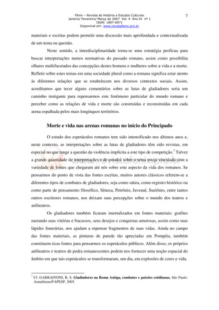 Fênix – Revista de História e Estudos Culturais
Janeiro/ Fevereiro/ Março de 2007 Vol. 4 Ano IV nº 1
ISSN: 1807-6971
Disponível em: www.revistafenix.pro.br

7

materiais e escritas podem permitir uma discussão mais aprofundada e contextualizada
de um tema ou questão.
Neste sentido, a interdisciplinaridade torna-se uma estratégia profícua para
buscar interpretações menos normativas do passado romano, assim como possibilita
olhares multifacetados das concepções destes homens e mulheres sobre a vida e a morte.
Refletir sobre estes temas em uma sociedade plural como a romana significa estar atento
às diferentes relações que se estabelecem nos diversos contextos sociais. Assim,
acreditamos que tecer alguns comentários sobre as lutas de gladiadores seria um
caminho instigante para repensarmos este fenômeno particular do mundo romano e
perceber como as relações de vida e morte são construídas e reconstruídas em cada
arena espalhada pelos mais longínquos territórios.

Morte e vida nas arenas romanas no início do Principado
O estudo dos espetáculos romanos tem sido intensificado nos últimos anos e,
neste contexto, as interpretações sobre as lutas de gladiadores têm sido revistas, em
especial no que tange a questão da violência implícita a este tipo de competição.7 Talvez
a grande quantidade de interpretações e de estudos sobre o tema esteja vinculada com a
variedade de fontes que chegaram até nós sobre este aspecto da vida dos romanos. Se
pensarmos do ponto de vista das fontes escritas, muitos autores clássicos referem-se a
diferentes tipos de combates de gladiadores, seja como sátira, como registro histórico ou
como parte de pensamento filosófico, Sêneca, Petrônio, Juvenal, Suetônio, entre tantos
outros escritores romanos, nos deixam suas percepções sobre o mundo dos teatros e
anfiteatros.
Os gladiadores também ficaram imortalizados em fontes materiais: grafites
narrando suas vitórias e fracassos, seus desejos e conquistas amorosas, assim como suas
lápides funerárias, nos ajudam a repensar fragmentos de suas vidas. Ainda no campo
das fontes materiais, as pinturas de parede tão apreciadas em Pompéia, também
constituem ricas fontes para pensarmos os espetáculos públicos. Além disso, os próprios
anfiteatros e teatros de pedra remanescentes podem nos fornecer uma noção espacial do
âmbito em que tais espetáculos se transformaram, um dia, em explosões de cores e vida.

7

Cf. GARRAFFONI, R. S. Gladiadores na Roma Antiga, combates e paixões cotidianas. São Paulo:
Annablume/FAPESP, 2005.

 