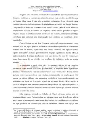 Fênix – Revista de História e Estudos Culturais
Janeiro/ Fevereiro/ Março de 2007 Vol. 4 Ano IV nº 1
ISSN: 1807-6971
Disponível em: www.revistafenix.pro.br

8

Imaginar estas cenas fere nossa sensibilidade moderna: pensar que milhares de
homens e mulheres se reuniram em diferentes arenas para assistir a espetáculos que
envolviam vida e morte é, para nós, no mínimo embaraçoso. É por este motivo que
estudiosos tem repensado os combates de gladiadores e procurado, nas últimas décadas,
compreendê-los dentro do contexto sócio-cultural romano, pois de nada adiantaria
simplesmente taxá-los de bárbaro ou sangrento. Neste sentido, perceber o aspecto
religioso no qual os combates estavam envolvidos, por exemplo, torna-se uma estratégia
importante para construir uma interpretação mais dinâmica do significado destes
espetáculos.
Clavel-Lèvêque, em seu livro O império em jogo afirma que os combates eram,
antes de tudo, um jogo e, por isso, se inserem em uma forma particular de relações dos
homens com seu mundo, expressando uma função simbólica, em especial quando
ligados a um culto.8 A alegria que se manifesta no jogo, segundo esta mesma autora, é
parte constitutiva da relação dos homens com seus deuses. No caso dos romanos, os
jogos fazem parte de sua religião e os combates de gladiadores seria seu grande
símbolo.
Se pensarmos a partir desta ótica, os combates deixam de ser crueldade
desmedida, como muitos classicistas já afirmaram,9 e adquirem outros significados
dentro da cultura romana e de suas concepções de vida e morte. Mais do que afirmar
que este controverso aspecto da vida cotidiana romana residia em simples gosto pelo
sangue ou práticas sádicas, esta perspectiva possibilita a compreensão combates de
gladiadores no início do Principado a partir de um outro ângulo. Neste sentido, é
possível interpretar tais combates como um tipo particular de espetáculo público e,
conseqüentemente, como um meio de comunicação entre aqueles que assistiam e os que
atuavam no centro das arenas.
Esta proposta, inspirada no trabalho de Clavel-Lèvêque, implica em um
constante diálogo com a Antropologia e nos introduz a uma série de reflexões sobre a
vida e morte na arena que não pode passar despercebida. Ao considerarmos os combates
um tipo particular de comunicação entre os indivíduos, abrimos um espaço para

8
9

Cf. CLAVEL-LÈVÊQUE, M. L’Empire en jeux – espace symbolique et pratique sociale dans le
monde Romain. Paris: Editions du Centre Nacional de la Recherce Scientifique, 1984.
Sobre esta questão, conferir, por exemplo: AUGUET, R. Crueldad y civilización: los juegos romanos:
Barcelona: Ediciones Orbis, 1985; GRANT, M. El Mundo Romano. Madrid: Ediciones Guadarrama,
1960; ______. Gladiators. London: The Trinity Press, 1967.

 