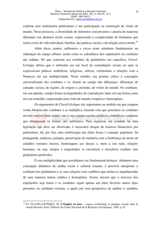 Fênix – Revista de História e Estudos Culturais
Janeiro/ Fevereiro/ Março de 2007 Vol. 4 Ano IV nº 1
ISSN: 1807-6971
Disponível em: www.revistafenix.pro.br

9

explorar seus sentimentos particulares e sua participação na construção de visões de
mundo. Neste processo, a diversidade de elementos está presente e atuaria de maneiras
diferentes nos distintos níveis sociais, expressando a complexidade do fenômeno que
inclui ciclos da vida individual, familiar, das práticas sociais e da relação com a morte.10
Além disso, teatros, anfiteatros e circos eram estruturas fundamentais na
ordenação do espaço urbano, assim como os calendários dos espetáculos no cotidiano
das cidades. No que concerne aos combates de gladiadores em específico, ClavelLèvêque afirma que o anfiteatro era um local de contradições sociais no qual se
expressavam práticas simbólicas, religiosas, míticas, cerimoniais e relações com a
Natureza em sua multiplicidade. Neste sentido, sua postura critica a concepção
universalizante dos combates e os situam no campo das diferenças: diferenças de
camadas sociais, de regiões, de origens e, portanto, de visões de mundo. Os combates,
em sua opinião, sempre foram acompanhados de contradições tanto em sua forma como
em seu conteúdo, expressando uma visão de mundo complexa e heterogênea.
Os argumentos de Clavel-Lèvêque são importantes na medida em que rompem
visões binárias dos combates e as multiplica, fazendo com que pensemos os combates
em um contexto mais amplo, isto é, nos campos sociais, políticos, simbólicos e culturais
que ultrapassam os limites dos anfiteatros. Para organizar um combate há uma
legislação que deve ser observada, é necessário doação de recursos financeiros por
particulares, há, por fim, uma mobilização das elites locais e camadas populares: há
propaganda, anúncios, pompas, preservação da memória com a lembrança da morte de
cidadãos romanos ilustres, homenagens aos deuses e, meio a isto tudo, relações
humanas, ou seja, amigos e magistrados se encontram e torcedores exaltam seus
gladiadores preferidos.
É esta multiplicidade que acreditamos ser fundamental destacar. Adotando uma
concepção dinâmica da malha social e cultural romana, é possível interpretar o
cotidiano dos gladiadores e as suas relações com o público que enchia as arquibancadas
de uma maneira menos estática e homogênea. Assim, mesmo que o universo dos
espetáculos seja maior e os combates sejam apenas um entre diversos outros tipos
presentes no cotidiano romano, a opção por esta perspectiva de análise é, também,

10

Cf. CLAVEL-LÈVÊQUE, M. L’Empire en jeux – espace symbolique et pratique sociale dans le
monde Romain. Paris: Editions du Centre Nacional de la Recherce Scientifique, 1984, p. 87.

 