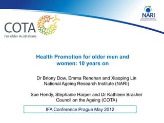 Health Promotion for older men and
          women: 10 years on

  Dr Briony Dow, Emma Renehan and Xiaoping Lin
     National Ageing Research Institute (NARI)

Sue Hendy, Stephanie Harper and Dr Kathleen Brasher
           Council on the Ageing (COTA)

      IFA Conference Prague May 2012
 