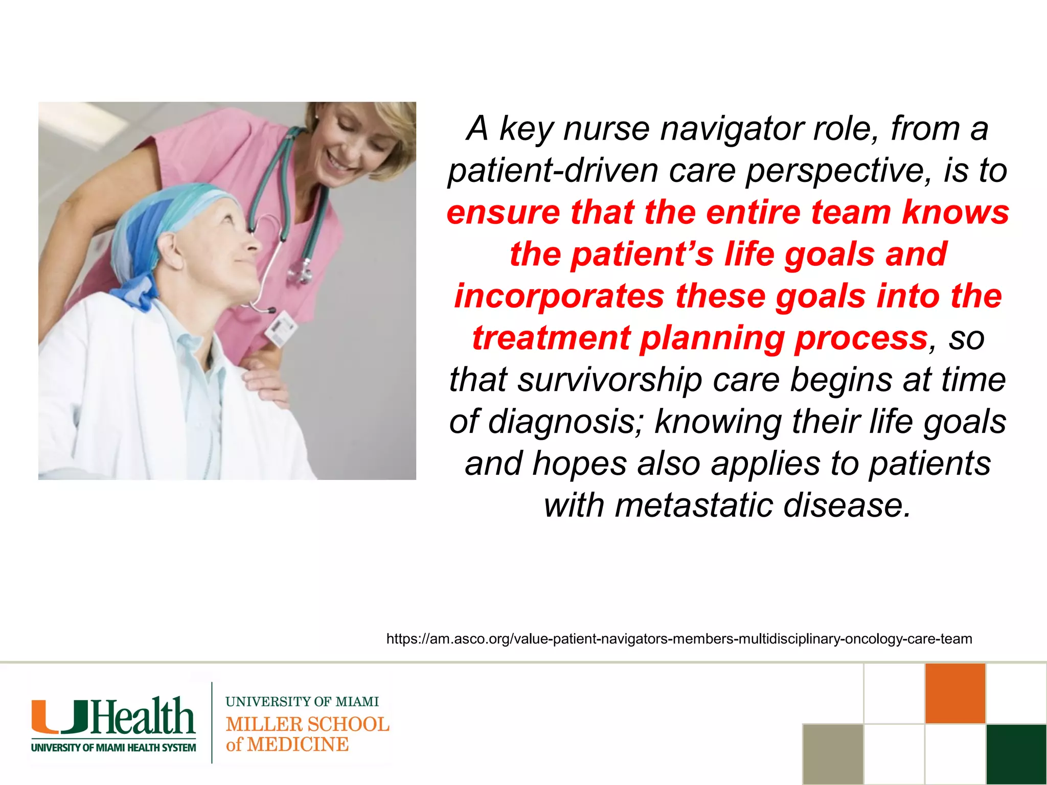 A key nurse navigator role, from a
patient-driven care perspective, is to
ensure that the entire team knows
the patient’s life goals and
incorporates these goals into the
treatment planning process, so
that survivorship care begins at time
of diagnosis; knowing their life goals
and hopes also applies to patients
with metastatic disease.
https://am.asco.org/value-patient-navigators-members-multidisciplinary-oncology-care-team
 