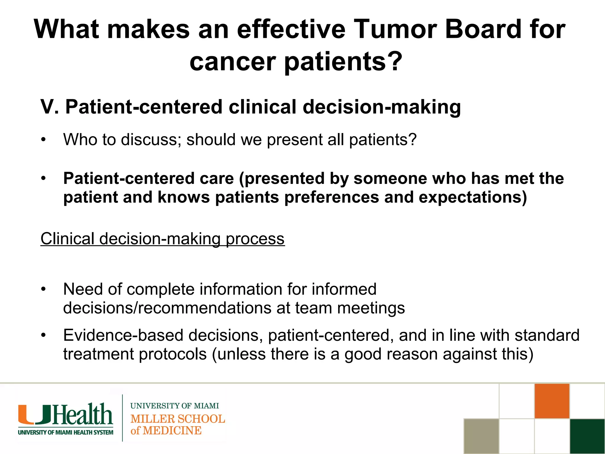 V. Patient-centered clinical decision-making
• Who to discuss; should we present all patients?
• Patient-centered care (presented by someone who has met the
patient and knows patients preferences and expectations)
Clinical decision-making process
• Need of complete information for informed
decisions/recommendations at team meetings
• Evidence-based decisions, patient-centered, and in line with standard
treatment protocols (unless there is a good reason against this)
What makes an effective Tumor Board for
cancer patients?
 