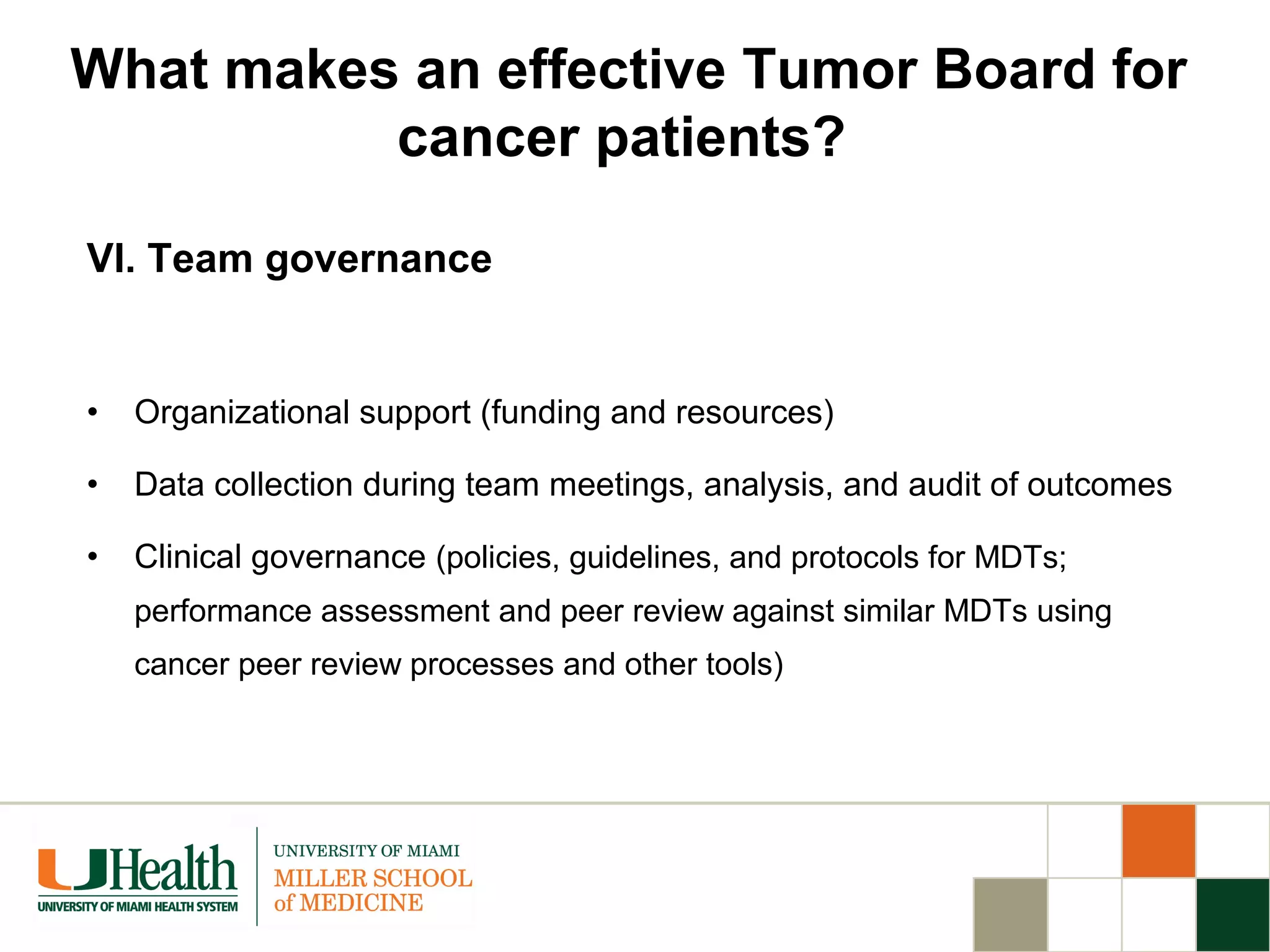 VI. Team governance
• Organizational support (funding and resources)
• Data collection during team meetings, analysis, and audit of outcomes
• Clinical governance (policies, guidelines, and protocols for MDTs;
performance assessment and peer review against similar MDTs using
cancer peer review processes and other tools)
What makes an effective Tumor Board for
cancer patients?
 