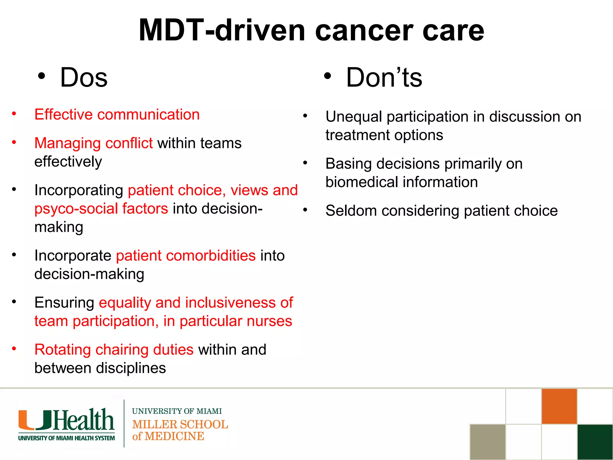 MDT-driven cancer care
• Dos
• Effective communication
• Managing conflict within teams
effectively
• Incorporating patient choice, views and
psyco-social factors into decision-
making
• Incorporate patient comorbidities into
decision-making
• Ensuring equality and inclusiveness of
team participation, in particular nurses
• Rotating chairing duties within and
between disciplines
• Don’ts
• Unequal participation in discussion on
treatment options
• Basing decisions primarily on
biomedical information
• Seldom considering patient choice
 