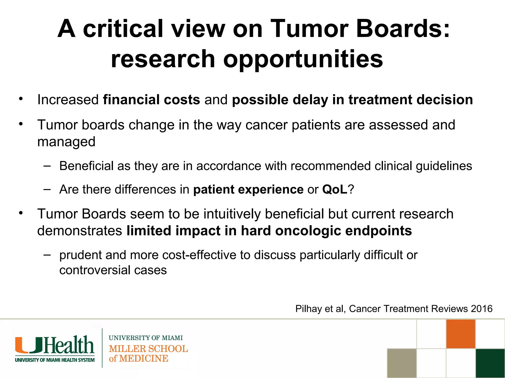 A critical view on Tumor Boards:
research opportunities
• Increased financial costs and possible delay in treatment decision
• Tumor boards change in the way cancer patients are assessed and
managed
– Beneficial as they are in accordance with recommended clinical guidelines
– Are there differences in patient experience or QoL?
• Tumor Boards seem to be intuitively beneficial but current research
demonstrates limited impact in hard oncologic endpoints
– prudent and more cost-effective to discuss particularly difficult or
controversial cases
Pilhay et al, Cancer Treatment Reviews 2016
 