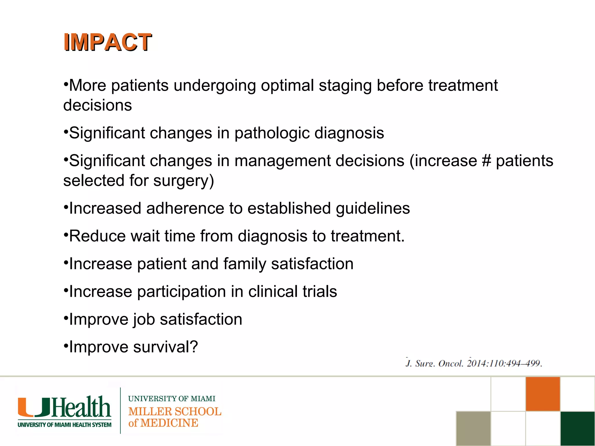 IMPACTIMPACT
•More patients undergoing optimal staging before treatment
decisions
•Significant changes in pathologic diagnosis
•Significant changes in management decisions (increase # patients
selected for surgery)
•Increased adherence to established guidelines
•Reduce wait time from diagnosis to treatment.
•Increase patient and family satisfaction
•Increase participation in clinical trials
•Improve job satisfaction
•Improve survival?
 