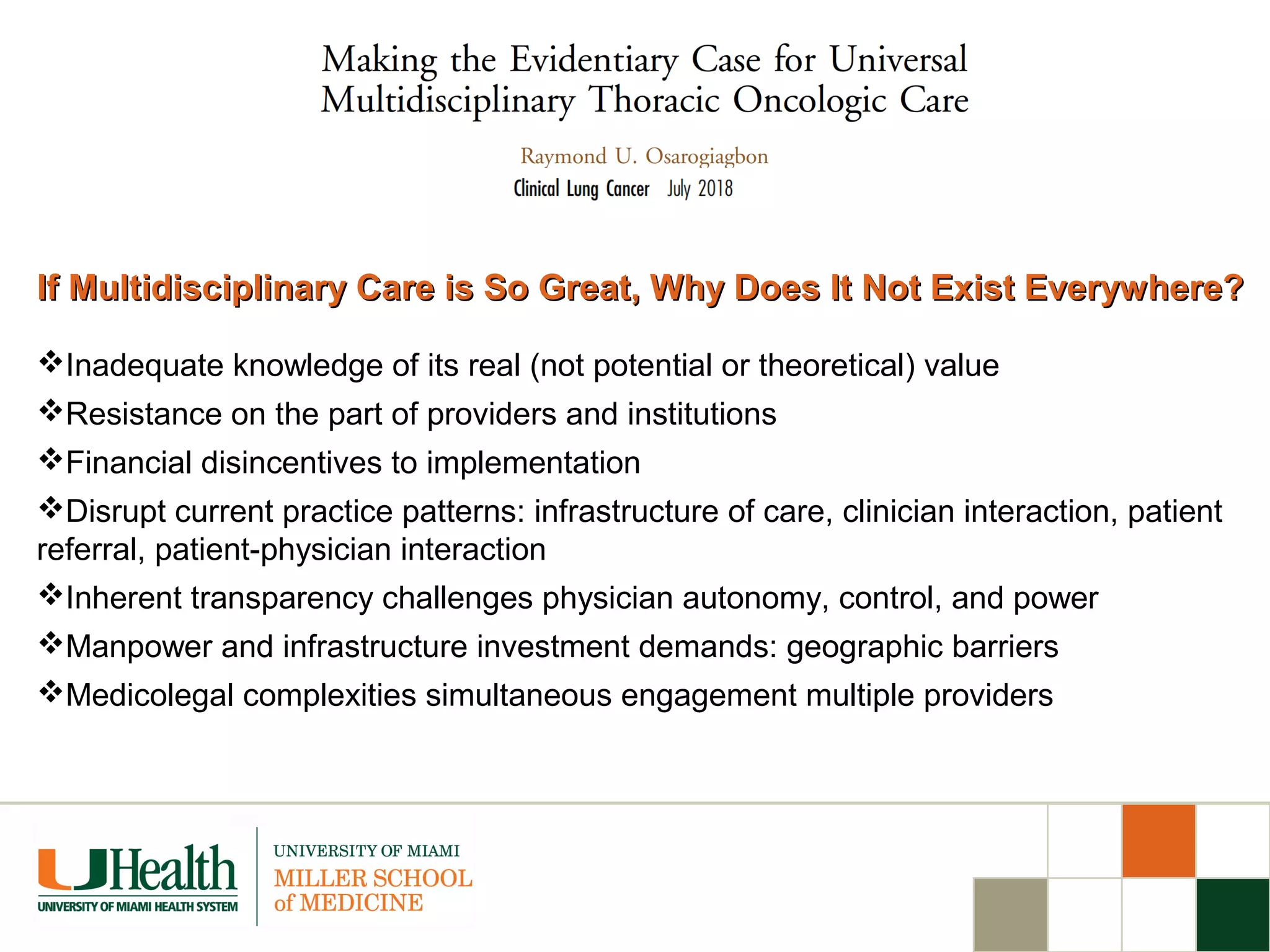 If Multidisciplinary Care is So Great, Why Does It Not Exist Everywhere?If Multidisciplinary Care is So Great, Why Does It Not Exist Everywhere?
Inadequate knowledge of its real (not potential or theoretical) value
Resistance on the part of providers and institutions
Financial disincentives to implementation
Disrupt current practice patterns: infrastructure of care, clinician interaction, patient
referral, patient-physician interaction
Inherent transparency challenges physician autonomy, control, and power
Manpower and infrastructure investment demands: geographic barriers
Medicolegal complexities simultaneous engagement multiple providers
 