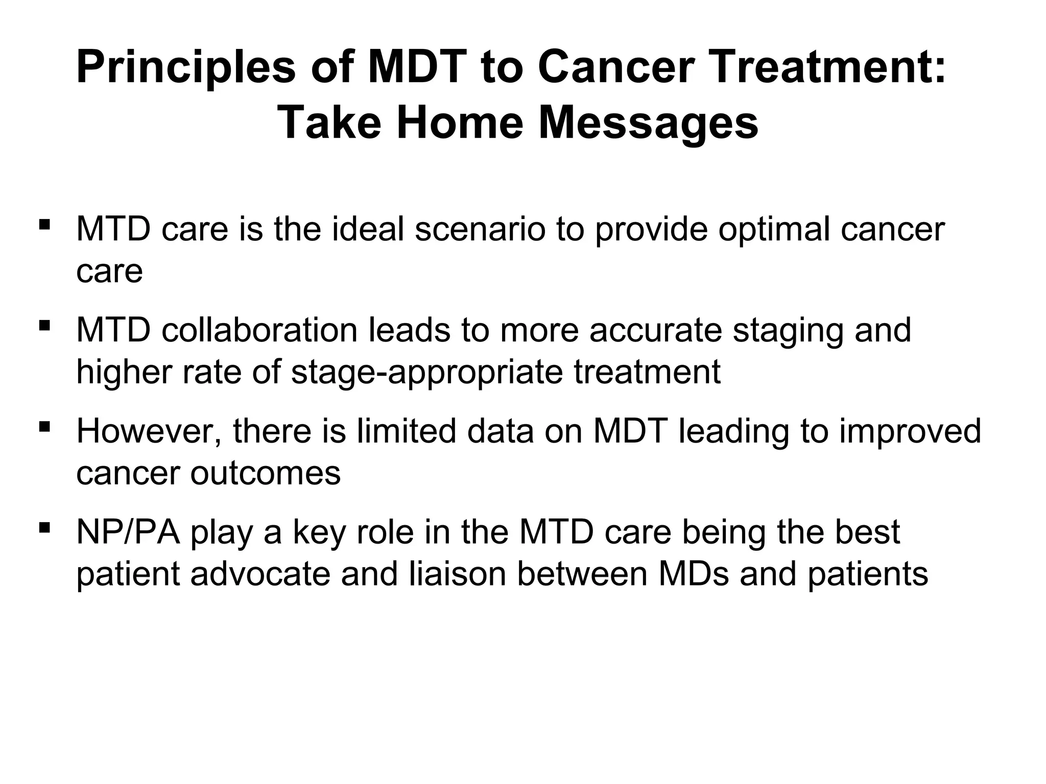 Principles of MDT to Cancer Treatment:
Take Home Messages
 MTD care is the ideal scenario to provide optimal cancer
care
 MTD collaboration leads to more accurate staging and
higher rate of stage-appropriate treatment
 However, there is limited data on MDT leading to improved
cancer outcomes
 NP/PA play a key role in the MTD care being the best
patient advocate and liaison between MDs and patients
 