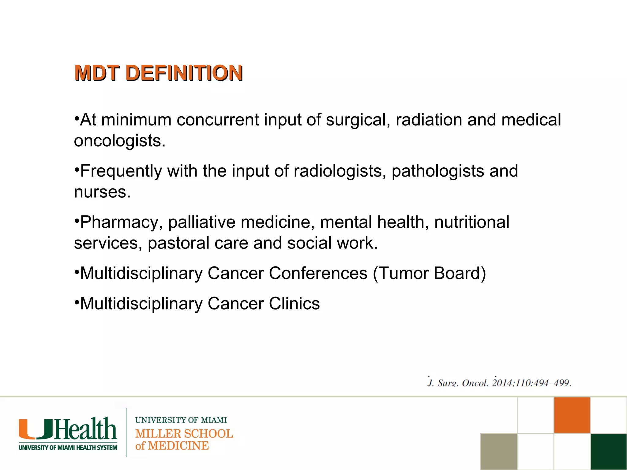 MDT DEFINITIONMDT DEFINITION
•At minimum concurrent input of surgical, radiation and medical
oncologists.
•Frequently with the input of radiologists, pathologists and
nurses.
•Pharmacy, palliative medicine, mental health, nutritional
services, pastoral care and social work.
•Multidisciplinary Cancer Conferences (Tumor Board)
•Multidisciplinary Cancer Clinics
 