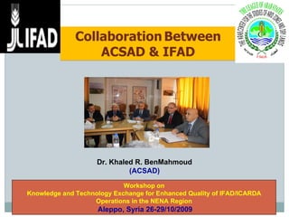 Collaboration   Between ACSAD & IFAD Workshop on Knowledge and Technology Exchange for Enhanced Quality of IFAD/ICARDA Operations in the NENA Region Aleppo, Syria 26-29/10/2009  Dr. Khaled R. BenMahmoud (ACSAD) 