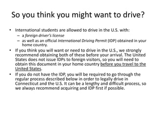 So you think you might want to drive?
• International students are allowed to drive in the U.S. with:
– a foreign driver’s license
– as well as an official International Driving Permit (IDP) obtained in your
home country.
• If you think you will want or need to drive in the U.S., we strongly
recommend obtaining both of these before your arrival. The United
States does not issue IDPs to foreign visitors, so you will need to
obtain this document in your home country before you travel to the
United States.
• If you do not have the IDP, you will be required to go through the
regular process described below in order to legally drive in
Connecticut and the U.S. It can be a lengthy and difficult process, so
we always recommend acquiring and IDP first if possible.
 