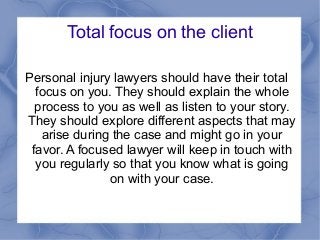 Total focus on the client
Personal injury lawyers should have their total
focus on you. They should explain the whole
process to you as well as listen to your story.
They should explore different aspects that may
arise during the case and might go in your
favor. A focused lawyer will keep in touch with
you regularly so that you know what is going
on with your case.
 