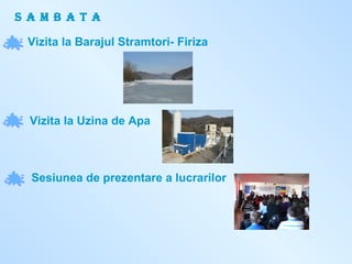 S A M B A T A Vizita la Barajul Stramtori- Firiza Vizita la Uzina de Apa Sesiunea de prezentare a lucrarilor 