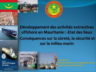 Développement des activités extractives
offshore en Mauritanie : -Etat des lieux
-Conséquences sur la sûreté, la sécurité et
sur le milieu marin
ELABORE PAR
MR SIDI MOHAMED OULD MOHAMED CHEKH
EXPERT EN AFFAIRES MARITIMES
 