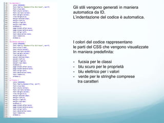 Gli stili vengono generati in maniera
automatica da ID.
L’indentazione del codice è automatica.
I colori del codice rappresentano
le parti del CSS che vengono visualizzate
In maniera predefinita:
- fucsia per le classi
- blu scuro per le proprietà
- blu elettrico per i valori
- verde per le stringhe comprese
tra caratteri
 