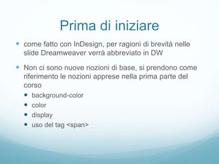 Prima di iniziare
 come fatto con InDesign, per ragioni di brevità nelle
slide Dreamweaver verrà abbreviato in DW
 Non ci sono nuove nozioni di base, si prendono come
riferimento le nozioni apprese nella prima parte del
corso
 background-color
 color
 display
 uso del tag <span>
 
