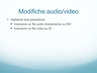 Modifiche:audio/video
 Vediamo due procedure
 Inseriamo un file audio direttamente su DW
 Inseriamo un file video su ID
 