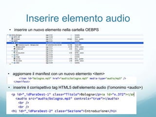 Inserire elemento audio
• inserire un nuovo elemento nella cartella OEBPS
• aggiornare il manifest con un nuovo elemento <item>
• inserire il corrispettivo tag HTML5 dell’elemento audio (l’omonimo <audio>)
 