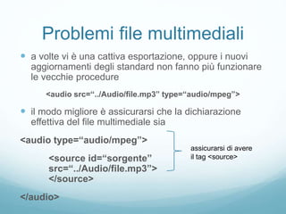 Problemi file multimediali
 a volte vi è una cattiva esportazione, oppure i nuovi
aggiornamenti degli standard non fanno più funzionare
le vecchie procedure
<audio src=“../Audio/file.mp3” type=“audio/mpeg”>
 il modo migliore è assicurarsi che la dichiarazione
effettiva del file multimediale sia
<audio type=“audio/mpeg”>
<source id=“sorgente”
src=“../Audio/file.mp3”>
</source>
</audio>
assicurarsi di avere
il tag <source>
 