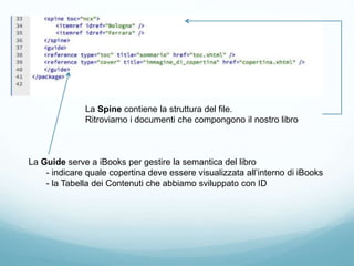 La Spine contiene la struttura del file.
Ritroviamo i documenti che compongono il nostro libro
La Guide serve a iBooks per gestire la semantica del libro
- indicare quale copertina deve essere visualizzata all’interno di iBooks
- la Tabella dei Contenuti che abbiamo sviluppato con ID
 