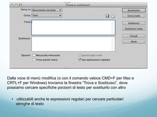 Dalla voce di menù modifica (o con il comando veloce CMD+F per Mac e
CRTL+F per Windows) troviamo la finestra “Trova e Sostituisci”, dove
possiamo cercare specifiche porzioni di testo per sostituirlo con altro
• utilizzabili anche le espressioni regolari per cercare particolari
stringhe di testo
 