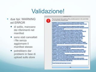 Validazione!
 due tipi: WARNING
ed ERROR
 di solito, mancano
dei riferimenti nel
manifest
 sono stati cancellati
i file senza
aggiornare il
manifest stesso
 potrebbero dar
problemi in fase di
upload sullo store
 