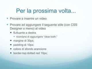 Per la prossima volta...
 Provare a inserire un video
 Provare ad aggiungere il seguente stile (con CSS
Designer o meno) al video
 fluttuante a destra
 ricordarsi di aggiungere “clear:both;”
 margine di 30px;
 padding di 10px;
 colore di sfondo arancione
 border-top:dotted red 10px;
 