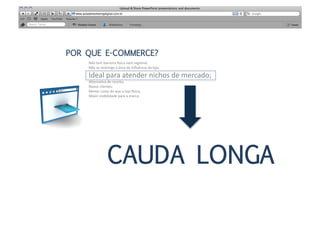 POR QUE E-COMMERCE?
    Não	
  tem	
  barreira	
  isica	
  nem	
  regional;	
  
    Não	
  se	
  restringe	
  à	
  área	
  de	
  inﬂuência	
  da	
  loja;	
  

    Ideal	
  para	
  atender	
  nichos	
  de	
  mercado;	
  
    AlternaMva	
  de	
  receita;	
  
    Novos	
  clientes;	
  
    Menor	
  custo	
  do	
  que	
  a	
  loja	
  isica;	
  
    Maior	
  visibilidade	
  para	
  a	
  marca.	
  




                      CAUDA LONGA
 