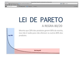 LEI DE PARETO
                                            A	
  REGRA	
  80/20	
  
Mesmo	
  que	
  20%	
  dos	
  produtos	
  gerem	
  80%	
  da	
  receita,	
  
isso	
  não	
  é	
  razão	
  para	
  não	
  oferecer	
  os	
  outros	
  80%	
  dos	
  
produtos.	
  
 