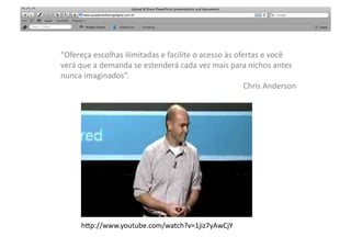 “Ofereça	
  escolhas	
  ilimitadas	
  e	
  facilite	
  o	
  acesso	
  às	
  ofertas	
  e	
  você	
  
verá	
  que	
  a	
  demanda	
  se	
  estenderá	
  cada	
  vez	
  mais	
  para	
  nichos	
  antes	
  
nunca	
  imaginados”.	
  	
  
                                                                               Chris	
  Anderson	
  




        h"p://www.youtube.com/watch?v=1jiz7yAwCjY	
  
 
