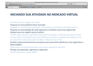 INICIANDO	
  SUA	
  ATIVIDADE	
  NO	
  MERCADO	
  VIRTUAL	
  

Entenda	
  em	
  que	
  negócio	
  você	
  está.	
  
Pesquise	
  os	
  consumidores	
  desse	
  mercado.	
  
Segmente	
  o	
  mercado	
  em	
  grupos	
  de	
  consumidores	
  que	
  tenham	
  aﬁnidade	
  entre	
  si.	
  
Pesquise	
  as	
  necessidades	
  de	
  cada	
  segmento	
  e	
  entenda	
  o	
  que	
  esses	
  segmentos	
  	
  
desejam	
  que	
  seu	
  negócio	
  possa	
  resolver.	
  
Escolha	
  alguns	
  poucos	
  segmentos	
  (acessíveis	
  e	
  grandes	
  o	
  suﬁciente	
  para	
  gerar	
  lucro)	
  
em	
  que	
  haja	
  necessidades	
  não	
  preenchidas	
  que	
  você	
  tem	
  condições	
  de	
  resolver	
  e	
  em	
  	
  
que	
  você	
  terá	
  maior	
  chance	
  de	
  ser	
  líder	
  e	
  adicionar	
  mais	
  valor.	
  
Escolha	
  o	
  posicionamento	
  da	
  sua	
  empresa	
  para	
  que	
  tenha	
  aderência	
  a	
  tais	
  segmentos	
  e	
  
Necessidades.	
  
Volte	
  toda	
  sua	
  comunicação	
  para	
  o	
  que	
  esses	
  segmentos	
  desejam.	
  
Planeje	
  sua	
  expansão,	
  segmento	
  a	
  segmento.	
  
Comece	
  pequeno,	
  cresça	
  rápido.	
  	
  
 