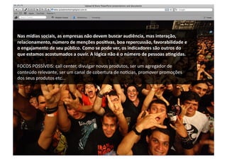Nas	
  mídias	
  sociais,	
  as	
  empresas	
  não	
  devem	
  buscar	
  audiência,	
  mas	
  interação,	
  
relacionamento,	
  número	
  de	
  menções	
  posiRvas,	
  boa	
  repercussão,	
  favorabilidade	
  e	
  
o	
  engajamento	
  de	
  seu	
  público.	
  Como	
  se	
  pode	
  ver,	
  os	
  indicadores	
  são	
  outros	
  do	
  
que	
  estamos	
  acostumados	
  a	
  ouvir.	
  A	
  lógica	
  não	
  é	
  o	
  número	
  de	
  pessoas	
  aRngidas.	
  

FOCOS	
  POSSÍVEIS:	
  call	
  center,	
  divulgar	
  novos	
  produtos,	
  ser	
  um	
  agregador	
  de	
  
conteúdo	
  relevante,	
  ser	
  um	
  canal	
  de	
  cobertura	
  de	
  no~cias,	
  promover	
  promoções	
  
dos	
  seus	
  produtos	
  etc...	
  
 