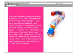Muito	
  provavelmente	
  sua	
  empresa	
  já	
  está	
  
nas	
  mídias	
  sociais.	
  Esse	
  é	
  o	
  momento	
  de	
  
evitar	
  a	
  “miopia	
  de	
  markeMng”,	
  ou	
  seja,	
  
achar	
  que	
  você	
  sabe	
  tudo	
  sobre	
  seu	
  
mercado	
  e	
  sobre	
  o	
  que	
  as	
  pessoas	
  pensam	
  
sobre	
  a	
  sua	
  marca.	
  Essas	
  informações	
  
devem	
  ser	
  cruzadas	
  com	
  o	
  posicionamento,	
  
visão,	
  valores	
  e	
  estrutura	
  da	
  empresa.	
  
Importante,	
  nunca	
  esqueça	
  que	
  o	
  mundo	
  
online	
  não	
  está	
  dissociado	
  do	
  oﬄine,	
  ele	
  é	
  
um	
  só.	
  Estamos	
  falando	
  de	
  mais	
  uma	
  mídia	
  
que	
  deverá	
  estar	
  agregada	
  ao	
  plano	
  de	
  
comunicação	
  da	
  empresa.	
  
 