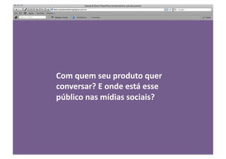 Com	
  quem	
  seu	
  produto	
  quer	
  
conversar?	
  E	
  onde	
  está	
  esse	
  
público	
  nas	
  mídias	
  sociais?	
  
 