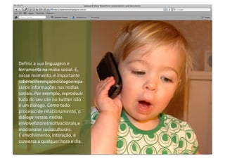 Deﬁnir	
  a	
  sua	
  linguagem	
  e	
  
ferramenta	
  na	
  mídia	
  social.	
  E,	
  
nesse	
  momento,	
  é	
  importante	
  
saberadiferençadediálogoerepa
ssede	
  informações	
  nas	
  mídias	
  
sociais.	
  Por	
  exemplo,	
  reproduzir	
  
tudo	
  do	
  seu	
  site	
  no	
  twi"er	
  não	
  
é	
  um	
  diálogo.	
  Como	
  todo	
  
processo	
  de	
  relacionamento,	
  o	
  
diálogo	
  nessas	
  mídias	
  
envolvefatoresmoMvacionais,e
mocionaise	
  socioculturais.	
  	
  
É	
  envolvimento,	
  interação,	
  é	
  
conversa	
  a	
  qualquer	
  hora	
  e	
  dia.	
  
 