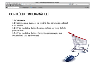 CONTEÚDO PROGRAMÁTICO

 3	
  E-­‐Commerce	
  
 3.1	
  E-­‐commerce,	
  e-­‐business	
  e	
  o	
  cenário	
  do	
  e-­‐commerce	
  no	
  Brasil	
  
 e	
  no	
  mundo	
  
 3.2	
  3ºP	
  do	
  markeMng	
  digital:	
  Gerando	
  tráfego	
  por	
  meio	
  de	
  links	
  
 patrocinados	
  
 3.3	
  4ºP	
  do	
  markeMng	
  digital	
  :	
  Elementos	
  persuasivos	
  e	
  sua	
  
 inﬂuência	
  na	
  taxa	
  de	
  conversão	
  
 	
  	
  	
  
 