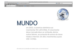 MUNDO
                           em	
  2013,	
  o	
  comércio	
  eletrônico	
  vai	
  	
  
                           movimentar	
  R$	
  1,64	
  trilhão.	
  O	
  crescimento	
  	
  
                           desse	
  mercado	
  deve	
  ser	
  atribuído,	
  dentre	
  	
  
                           outros	
  fatores,	
  ao	
  aumento	
  do	
  acesso	
  da	
  classe	
  	
  
                           média	
  à	
  internet.	
  Em	
  2011	
  movimentou	
  quase	
  	
  
                           US$	
  1	
  trilhão.	
  	
  	
  




De	
  acordo	
  com	
  as	
  previsões	
  do	
  Goldman	
  Sachs	
  via	
  ecommercebrasil.	
  
 