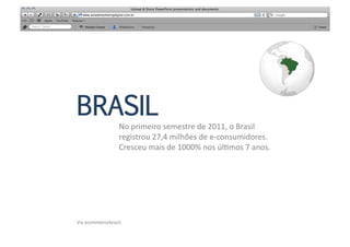 BRASIL
                        No	
  primeiro	
  semestre	
  de	
  2011,	
  o	
  Brasil	
  	
  
                        registrou	
  27,4	
  milhões	
  de	
  e-­‐consumidores.	
  	
  
                        Cresceu	
  mais	
  de	
  1000%	
  nos	
  úlMmos	
  7	
  anos.	
  	
  




Via	
  ecommercebrasil.	
  
 