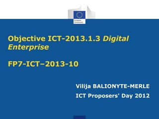 Objective ICT-2013.1.3 Digital
Enterprise

FP7-ICT–2013-10


                Vilija BALIONYTE-MERLE
                ICT Proposers' Day 2012
 