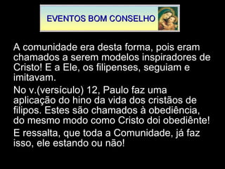 A comunidade era desta forma, pois eram chamados a serem modelos inspiradores de Cristo! E a Ele, os filipenses, seguiam e imitavam. No v.(versículo) 12, Paulo faz uma aplicação do hino da vida dos cristãos de filipos. Estes são chamados à obediência, do mesmo modo como Cristo doi obediênte! E ressalta, que toda a Comunidade, já faz isso, ele estando ou não! 