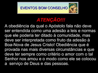 ATENÇÃO!!! A obediência da qual o Apóstolo fala não deve ser entendida como uma adesão a leis e normas que ele poderia ter ditado à comunidade, mas deve ser interpretada como fruto da adesão à Boa-Nova de Jesus Cristo! Obediência que é provada nas mais diversas circunstâncias e que deve ter sempre como critério o amor com o tal Senhor nos amou e o modo como ele se colocou a  serviço de Deus e das pessoas. 