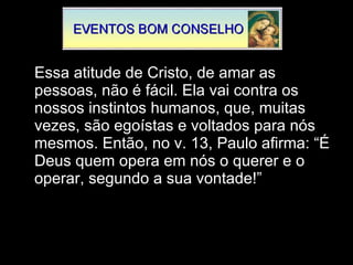 Essa atitude de Cristo, de amar as pessoas, não é fácil. Ela vai contra os nossos instintos humanos, que, muitas vezes, são egoístas e voltados para nós mesmos. Então, no v. 13, Paulo afirma: “É Deus quem opera em nós o querer e o operar, segundo a sua vontade!”  