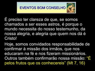 É preciso ter clareza de que, se somos chamados a ser esses astros, é porque o mundo necessita do nosso testemunho, da nossa alegria, e alegria que quem nos dá é Cristo! Hoje, somos convidados responsabilidade de confirmar à missão dos irmãos, que nos educaram na fé e nos fizeram missionários. Outros também confirmarão nossa missão : “É pelos frutos que os conhecereis” (Mt 7, 16) 