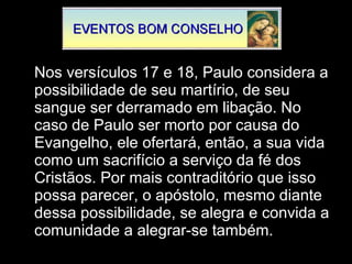 Nos versículos 17 e 18, Paulo considera a possibilidade de seu martírio, de seu sangue ser derramado em libação. No caso de Paulo ser morto por causa do Evangelho, ele ofertará, então, a sua vida como um sacrifício a serviço da fé dos Cristãos. Por mais contraditório que isso possa parecer, o apóstolo, mesmo diante dessa possibilidade, se alegra e convida a comunidade a alegrar-se também.  
